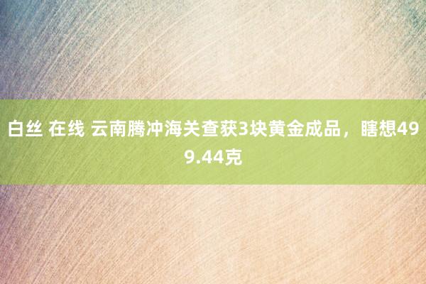 白丝 在线 云南腾冲海关查获3块黄金成品，瞎想499.44克