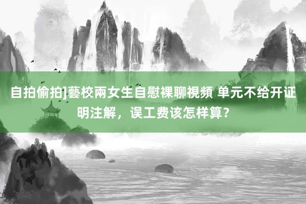 自拍偷拍]藝校兩女生自慰裸聊視頻 单元不给开证明注解，误工费该怎样算？