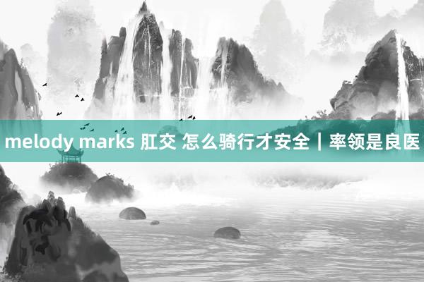 melody marks 肛交 怎么骑行才安全｜率领是良医