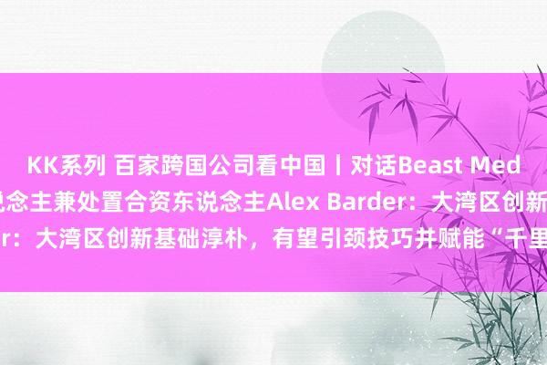 KK系列 百家跨国公司看中国丨对话Beast Media Group诱骗独创东说念主兼处置合资东说念主Alex Barder：大湾区创新基础淳朴，有望引颈技巧并赋能“千里浸式体验”