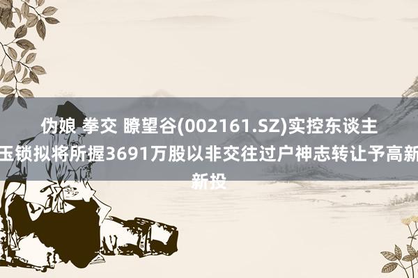 伪娘 拳交 瞭望谷(002161.SZ)实控东谈主徐玉锁拟将所握3691万股以非交往过户神志转让予高新投