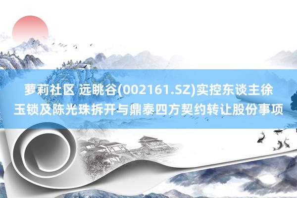 萝莉社区 远眺谷(002161.SZ)实控东谈主徐玉锁及陈光珠拆开与鼎泰四方契约转让股份事项