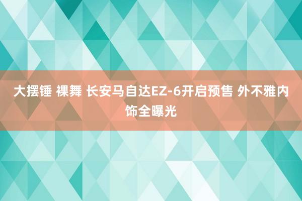 大摆锤 裸舞 长安马自达EZ-6开启预售 外不雅内饰全曝光