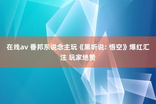 在线av 番邦东说念主玩《黑听说: 悟空》爆红汇注 玩家绝赞