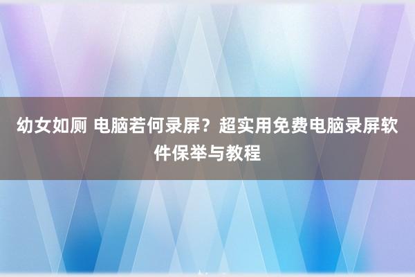 幼女如厕 电脑若何录屏？超实用免费电脑录屏软件保举与教程