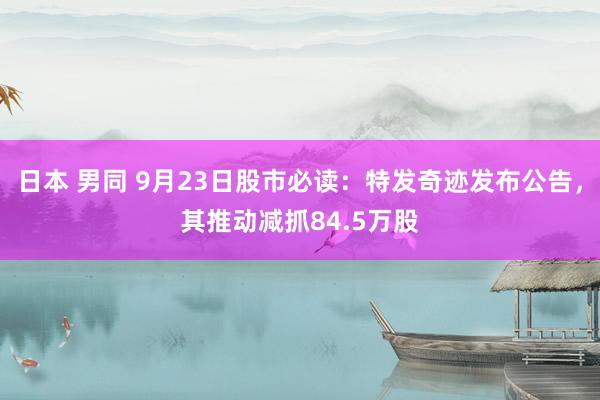 日本 男同 9月23日股市必读：特发奇迹发布公告，其推动减抓84.5万股