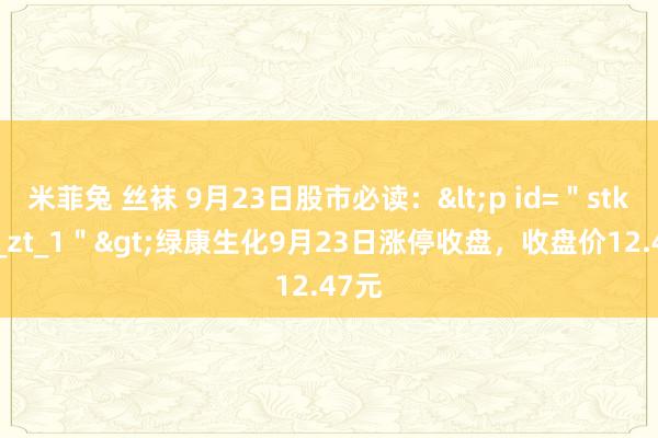 米菲兔 丝袜 9月23日股市必读：<p id=＂stk_yd_zt_1＂>绿康生化9月23日涨停收盘，收盘价12.47元