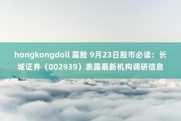 hongkongdoll 露脸 9月23日股市必读：长城证券（002939）表露最新机构调研信息