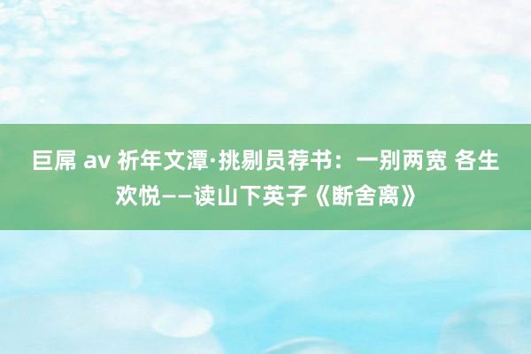 巨屌 av 祈年文潭·挑剔员荐书：一别两宽 各生欢悦——读山下英子《断舍离》