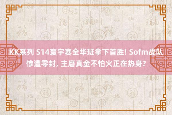 KK系列 S14寰宇赛全华班拿下首胜! Sofm战队惨遭零封， 主磨真金不怕火正在热身?