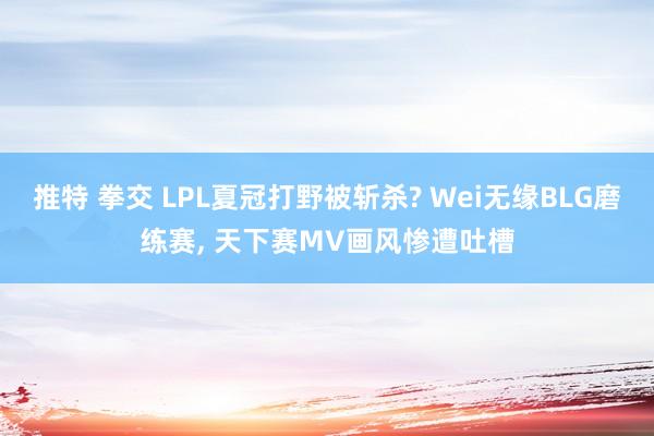 推特 拳交 LPL夏冠打野被斩杀? Wei无缘BLG磨练赛， 天下赛MV画风惨遭吐槽