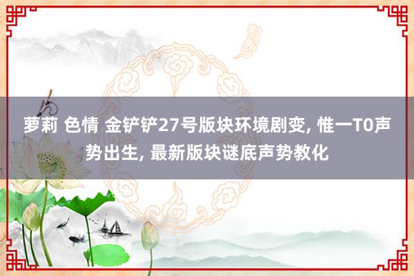 萝莉 色情 金铲铲27号版块环境剧变， 惟一T0声势出生， 最新版块谜底声势教化