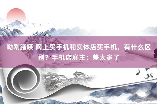 呦剐蹭哦 网上买手机和实体店买手机，有什么区别？手机店雇主：差太多了