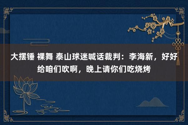 大摆锤 裸舞 泰山球迷喊话裁判：李海新，好好给咱们吹啊，晚上请你们吃烧烤