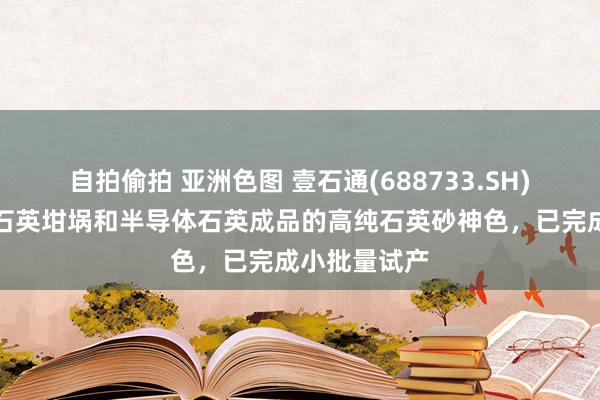 自拍偷拍 亚洲色图 壹石通(688733.SH)：用于光伏石英坩埚和半导体石英成品的高纯石英砂神色，已完成小批量试产