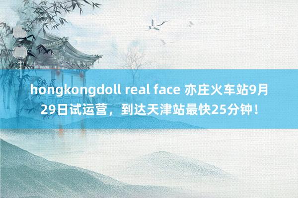 hongkongdoll real face 亦庄火车站9月29日试运营，到达天津站最快25分钟！