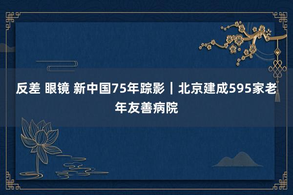 反差 眼镜 新中国75年踪影｜北京建成595家老年友善病院