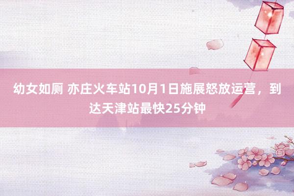 幼女如厕 亦庄火车站10月1日施展怒放运营，到达天津站最快25分钟