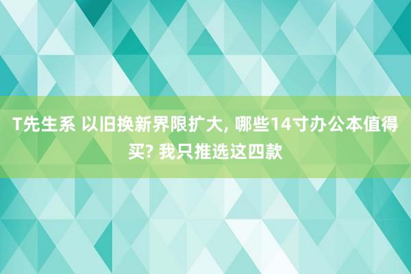 T先生系 以旧换新界限扩大， 哪些14寸办公本值得买? 我只推选这四款