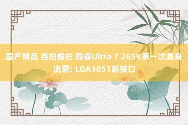 国产精品 自拍偷拍 酷睿Ultra 7 265K第一次真身流露: LGA1851新接口