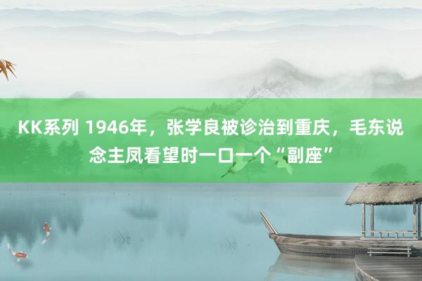 KK系列 1946年，张学良被诊治到重庆，毛东说念主凤看望时一口一个“副座”