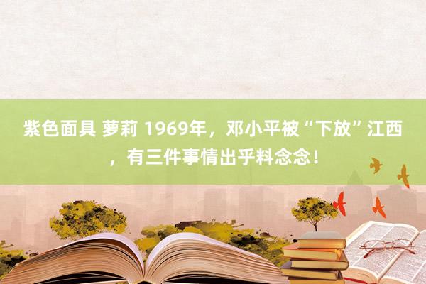 紫色面具 萝莉 1969年，邓小平被“下放”江西，有三件事情出乎料念念！