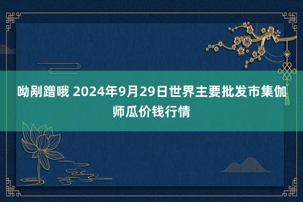 呦剐蹭哦 2024年9月29日世界主要批发市集伽师瓜价钱行情