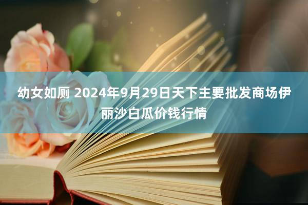 幼女如厕 2024年9月29日天下主要批发商场伊丽沙白瓜价钱行情