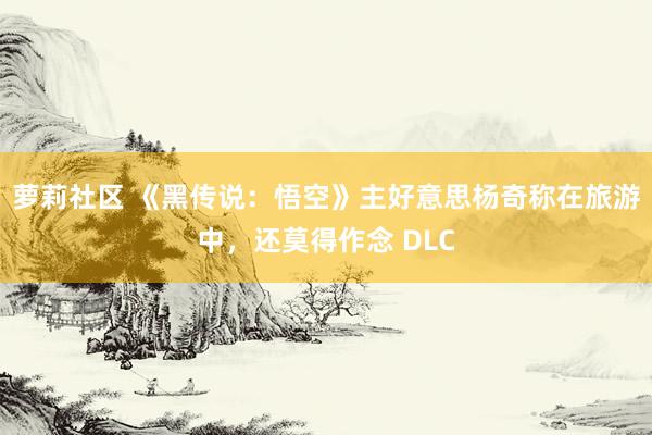 萝莉社区 《黑传说：悟空》主好意思杨奇称在旅游中，还莫得作念 DLC