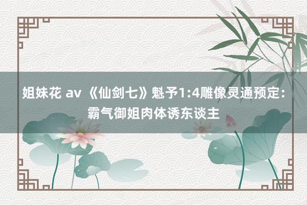 姐妹花 av 《仙剑七》魁予1:4雕像灵通预定：霸气御姐肉体诱东谈主