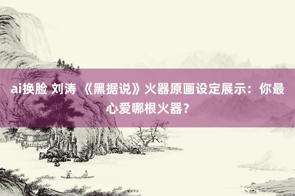 ai换脸 刘涛 《黑据说》火器原画设定展示：你最心爱哪根火器？