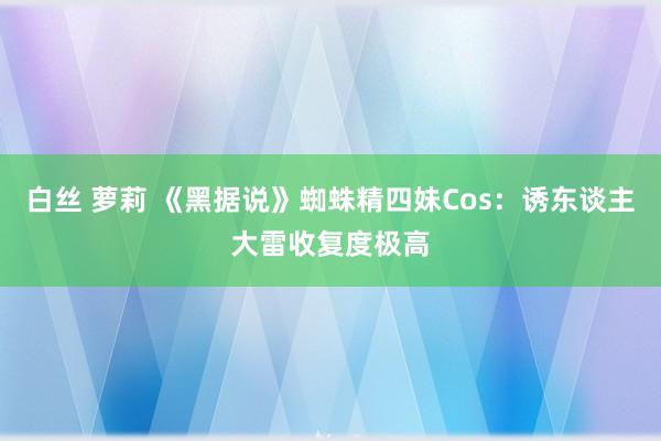 白丝 萝莉 《黑据说》蜘蛛精四妹Cos：诱东谈主大雷收复度极高