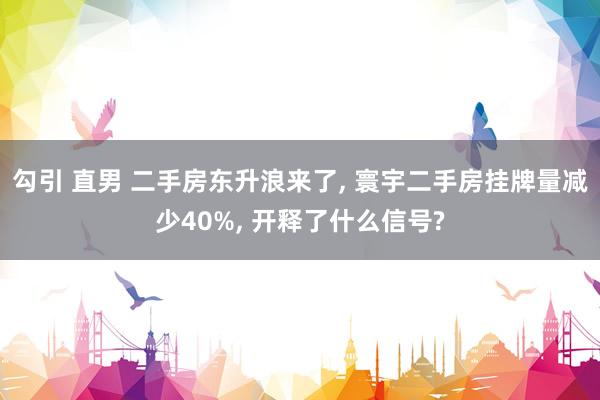 勾引 直男 二手房东升浪来了， 寰宇二手房挂牌量减少40%， 开释了什么信号?