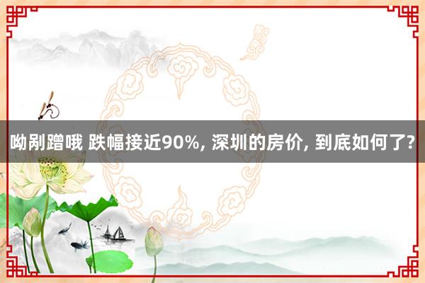 呦剐蹭哦 跌幅接近90%， 深圳的房价， 到底如何了?