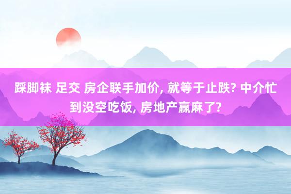 踩脚袜 足交 房企联手加价， 就等于止跌? 中介忙到没空吃饭， 房地产赢麻了?