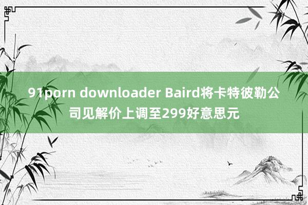 91porn downloader Baird将卡特彼勒公司见解价上调至299好意思元