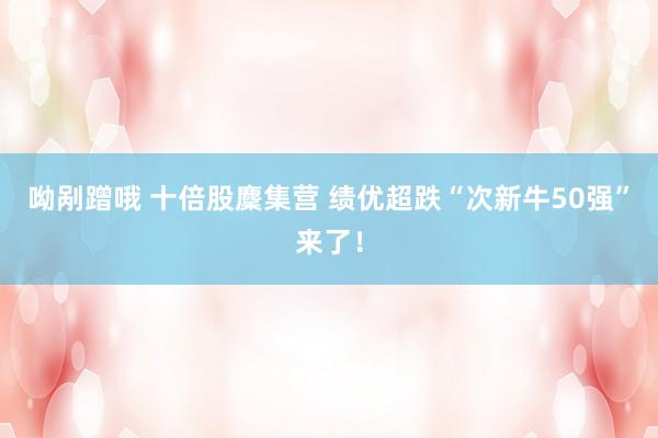 呦剐蹭哦 十倍股麇集营 绩优超跌“次新牛50强”来了！