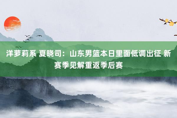 洋萝莉系 夏晓司：山东男篮本日里面低调出征 新赛季见解重返季后赛