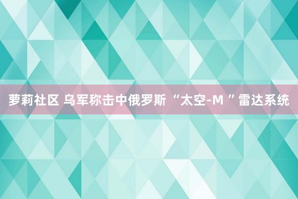 萝莉社区 乌军称击中俄罗斯 “太空-M ”雷达系统