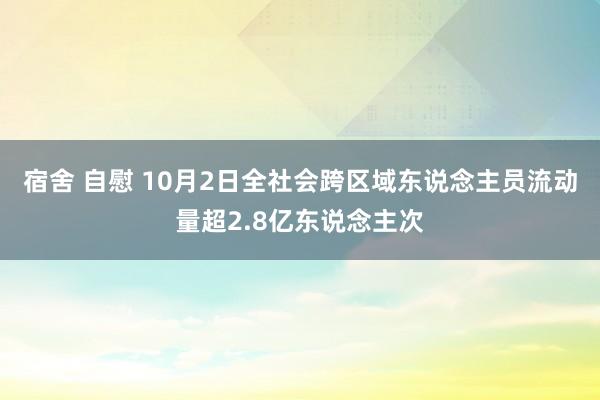 宿舍 自慰 10月2日全社会跨区域东说念主员流动量超2.8亿东说念主次