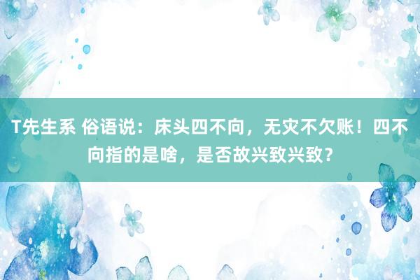 T先生系 俗语说：床头四不向，无灾不欠账！四不向指的是啥，是否故兴致兴致？