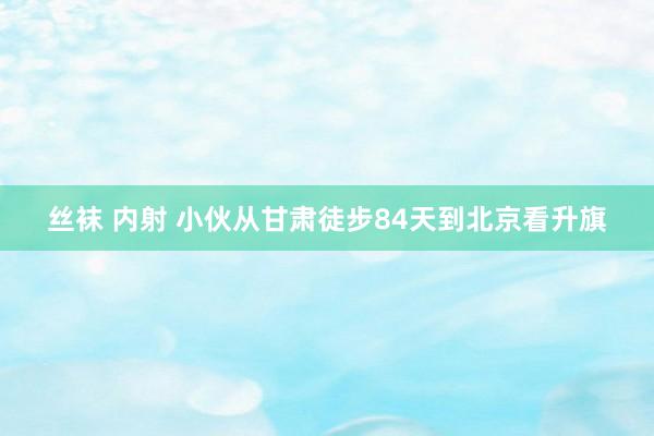 丝袜 内射 小伙从甘肃徒步84天到北京看升旗