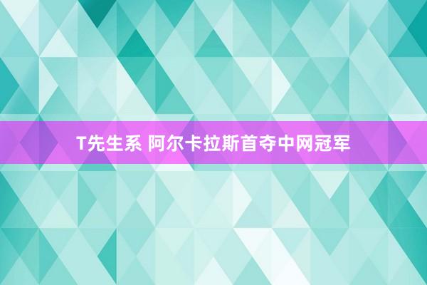 T先生系 阿尔卡拉斯首夺中网冠军