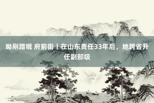 呦剐蹭哦 府前街丨在山东责任33年后，她跨省升任副部级