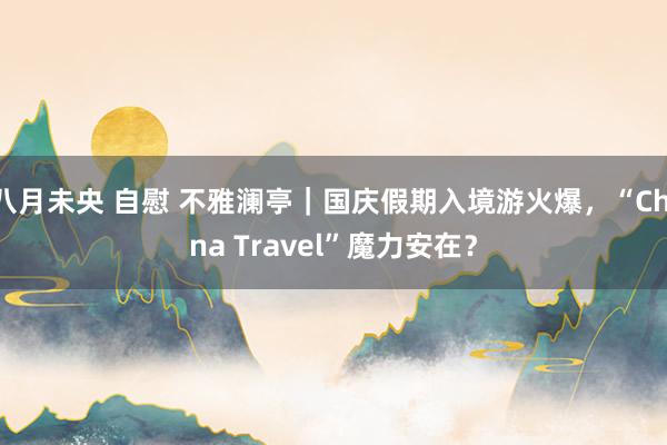 八月未央 自慰 不雅澜亭｜国庆假期入境游火爆，“China Travel”魔力安在？