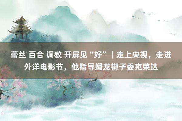 蕾丝 百合 调教 开屏见“好”｜走上央视，走进外洋电影节，他指导蟠龙梆子委宛荣达