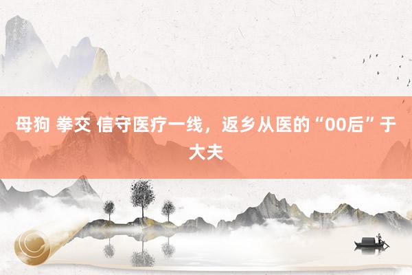 母狗 拳交 信守医疗一线，返乡从医的“00后”于大夫