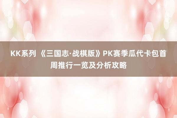 KK系列 《三国志·战棋版》PK赛季瓜代卡包首周推行一览及分析攻略