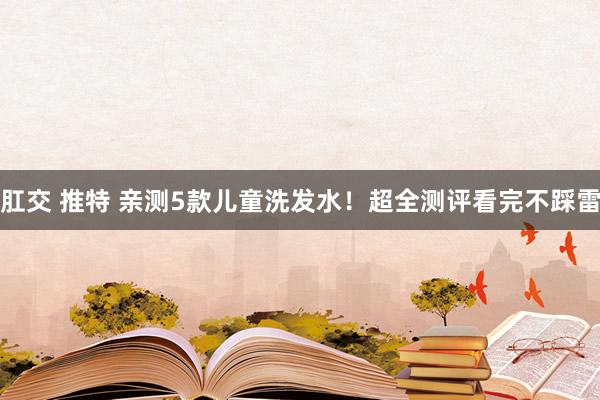 肛交 推特 亲测5款儿童洗发水！超全测评看完不踩雷