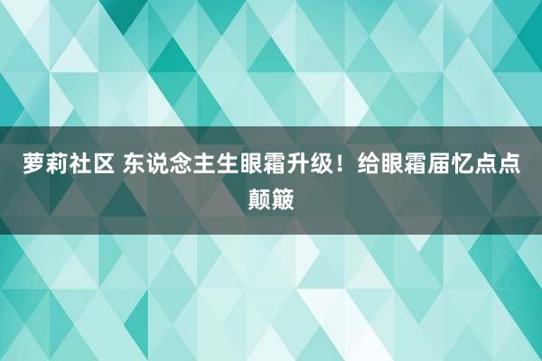 萝莉社区 东说念主生眼霜升级！给眼霜届忆点点颠簸